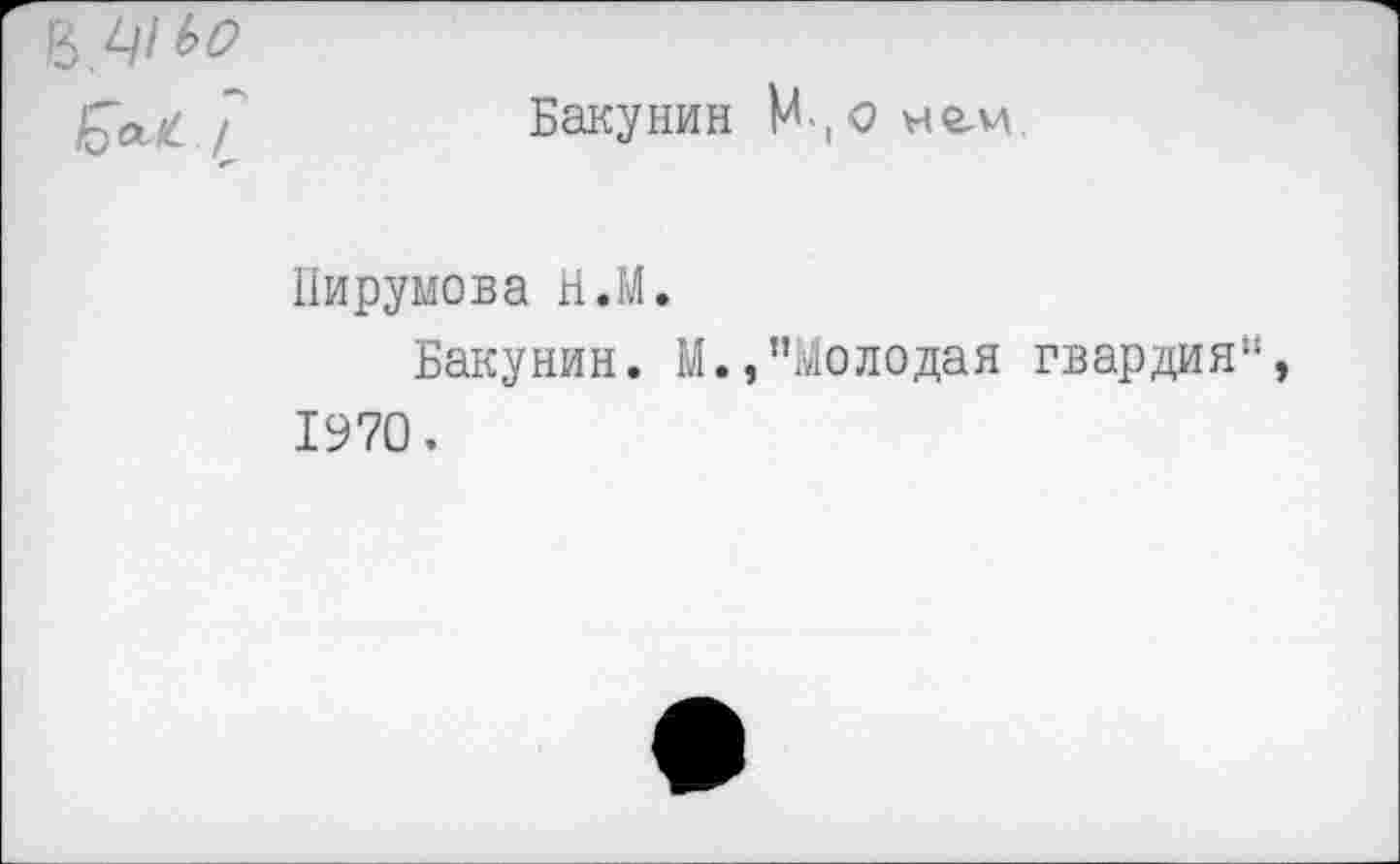 ﻿7	Бакунин М , о не-м
Пирумова Н.М.
Бакунин. М.,"Молодая гвардия 1970.